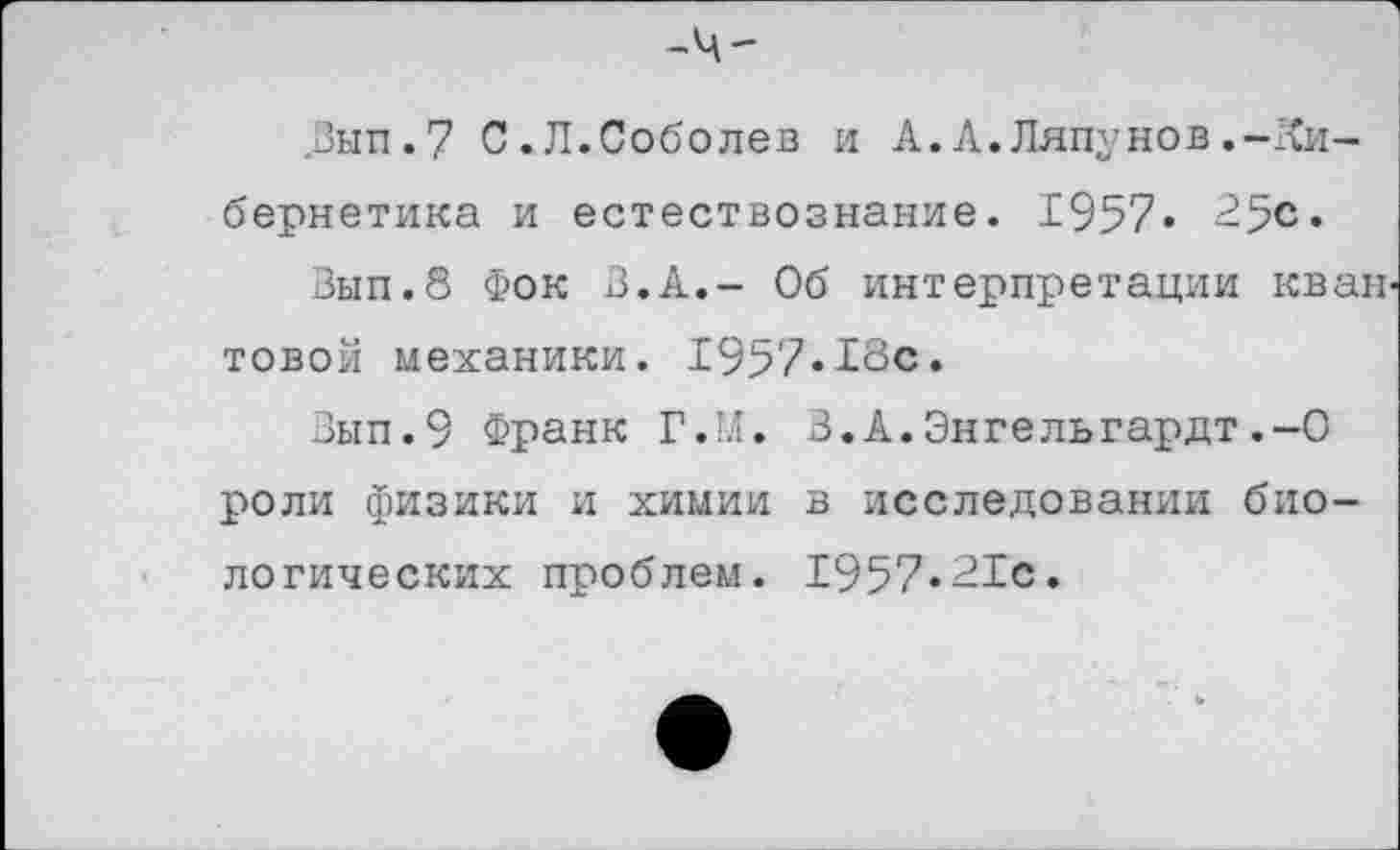 ﻿Вып.7 С.Л.Соболев и А.А.Ляпунов.-Кибернетика и естествознание. 1957« 25с.
Зып.8 Фок В.А,- Об интерпретации кван товой механики. 1957-13с.
Вып.9 Франк Г.М. В.А.Энгельгардт.-О роли физики и химии в исследовании биологических проблем. 1957»21с.